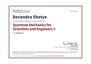 STATEMENT OF ACCOMPLISHMENT
Stanford ONLINE
Stanford University
W.M. Keck Foundation Professor of Electrical Engineering and
Professor of Applied Physics
David Miller
April 7th, 2015
Devendra Shetye
has successfully completed a free online offering of
Quantum Mechanics for
Scientists and Engineers 2
with Distinction.
PLEASE NOTE: SOME ONLINE COURSES MAY DRAW ON MATERIAL FROM COURSES TAUGHT ON-CAMPUS BUT THEY ARE NOT EQUIVALENT TO ON-CAMPUS COURSES. THIS STATEMENT DOES NOT
AFFIRM THAT THIS PARTICIPANT WAS ENROLLED AS A STUDENT AT STANFORD UNIVERSITY IN ANY WAY. IT DOES NOT CONFER A STANFORD UNIVERSITY GRADE, COURSE CREDIT OR DEGREE,
AND IT DOES NOT VERIFY THE IDENTITY OF THE PARTICIPANT.
Authenticity of this statement of accomplishment can be verified at https://verify.lagunita.stanford.edu/SOA/47792480ec24412c9336345ebb1f6cfa
 