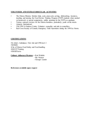 VOLUNTEER AND EXTRACURRICULAR ACTIVITIES
• The Ottawa Mission; Kitchen help, cook, prep cook, serving, dishwashing, inventory,
teaching and tutoring the Food Service Training Program (FSTP) students when needed
on homework or special assignments, public speaking for the FSTP as a graduate.
• Various outreach services for the Ottawa homeless, particularly youth on the streets
• Amnesty International
• YM-YWCA Outdoor Centre; Volunteer counsellor and aide to councillors.
• Red Cross Society of Canada; Emergency Field Operations during the 1998 Ice Storm.
CERTIFICATIONS
•St–John’s Ambulance First Aid and CPR level 2
•WHMIS
•City of Ottawa Food Safety and Food handling
•HACCP Training
•SMARTserve
Culinary influences/Mentors: - Kurt Waldele
- Ric Watson
- Georges Laurier
References available upon request
 