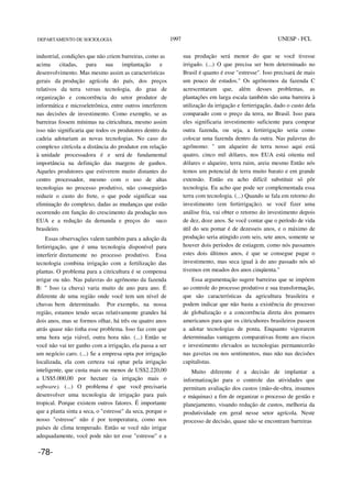 DEPARTAMENTO DE SOCIOLOGIA 1997 UNESP - FCL
industrial, condições que não criem barreiras, como as
acima citadas, para sua implantação e
desenvolvimento. Mas mesmo assim as características
gerais da produção agrícola do país, dos preços
relativos da terra versus tecnologia, do grau de
organização e concorrência do setor produtor de
informática e microeletrônica, entre outros interferem
nas decisões de investimento. Como exemplo, se as
barreiras fossem mínimas na citricultura, mesmo assim
isso não significaria que todos os produtores dentro da
cadeia adotariam as novas tecnologias. No caso do
complexo citrícola a distância do produtor em relação
à unidade processadora é e será de fundamental
importância na definição das margens de ganhos.
Aqueles produtores que estiverem muito distantes do
centro processador, mesmo com o uso de altas
tecnologias no processo produtivo, não conseguirão
reduzir o custo do frete, o que pode significar sua
eliminação do complexo, dadas as mudanças que estão
ocorrendo em função do crescimento da produção nos
EUA e a redução da demanda e preços do suco
brasileiro.
Essas observações valem também para a adoção da
fertirrigação, que é uma tecnologia disponível para
interferir diretamente no processo produtivo. Essa
tecnologia combina irrigação com a fertilização das
plantas. O problema para a citricultura é se compensa
irrigar ou não. Nas palavras do agrônomo da fazenda
B: " Isso (a chuva) varia muito de ano para ano. É
diferente de uma região onde você tem um nível de
chuvas bem determinado. Por exemplo, na nossa
região, estamos tendo secas relativamente grandes há
dois anos, mas se formos olhar, há três ou quatro anos
atrás quase não tinha esse problema. Isso faz com que
uma hora seja viável, outra hora não. (...) Então se
você não vai ter ganho com a irrigação, ela passa a ser
um negócio caro. (...) Se a empresa opta por irrigação
localizada, ela com certeza vai optar pela irrigação
inteligente, que custa mais ou menos de US$2.220,00
a US$5.000,00 por hectare (a irrigação mais o
software). (...) O problema é que você precisaria
desenvolver uma tecnologia de irrigação para país
tropical. Porque existem outros fatores. É importante
que a planta sinta a seca, o "estresse" da seca, porque o
nosso "estresse" não é por temperatura, como nos
países de clima temperado. Então se você não irrigar
adequadamente, você pode não ter esse "estresse" e a
sua produção será menor do que se você tivesse
irrigado. (...) O que precisa ser bem determinado no
Brasil é quanto é esse "estresse". Isso precisará de mais
um pouco de estudos." Os agrônomos da fazenda C
acrescentaram que, além desses problemas, as
plantações em larga escala também são uma barreira à
utilização da irrigação e fertirrigação, dado o custo dela
comparado com o preço da terra, no Brasil. Isso para
eles significaria investimento suficiente para comprar
outra fazenda, ou seja, a fertirrigação seria como
colocar uma fazenda dentro da outra. Nas palavras do
agrônomo: " um alqueire de terra nosso aqui está
quatro, cinco mil dólares, nos EUA está oitenta mil
dólares o alqueire, terra ruim, areia mesmo Então nós
temos um potencial de terra muito barato e em grande
extensão. Então eu acho difícil substituir só pôr
tecnologia. Eu acho que pode ser complementada essa
terra com tecnologia. (...) Quando se fala em retorno do
investimento (em fertirrigação). se você fizer uma
análise fria, vai obter o retorno do investimento depois
de dez, doze anos. Se você contar que o período de vida
útil do seu pomar é de dezesseis anos, e o máximo de
produção seria atingido com seis, sete anos, somente se
houver dois períodos de estiagem, como nós passamos
estes dois últimos anos, é que se consegue pagar o
investimento, mas seca igual à do ano passado nós só
tivemos em meados dos anos cinqüenta."
Essa argumentação sugere barreiras que se impõem
ao controle do processo produtivo e sua transformação,
que são características da agricultura brasileira e
podem indicar que não basta a existência do processo
de globalização e a concorrência direta dos pomares
americanos para que os citricuhores brasileiros passem
a adotar tecnologias de ponta. Enquanto vigorarem
determinadas vantagens comparativas frente aos riscos
e investimento elevados as tecnologias permanecerão
nas gavetas ou nos sentimentos, mas não nas decisões
capitalistas.
Muito diferente é a decisão de implantar a
informatização para o controle das atividades que
permitam avaliação dos custos (mão-de-obra, insumos
e máquinas) a fim de organizar o processo de gestão e
planejamento, visando redução de custos, melhoria da
produtividade em geral nesse setor agrícola. Neste
processo de decisão, quase não se encontram barreiras
-78-
 