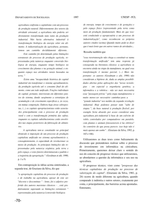DEPARTAMENTO DE SOCIOLOGIA 1997 UNESP - FCL
agricultura confronta o capitalismo com um processo
de produção natural. Diferentemente dos setores da
atividade artesanal, a agricultura não poderia ser
diretamente transformada num ramo da produção
industrial. Não havia alternativa industrial à
transformação biológica da energia solar em ali-
mento. A industrialização da agricultura, portanto,
tomou um caminho decididamente diferente.
Este caminho foi determinado pelas limitações
estruturais do processo de produção agrícola, re-
presentadas pela natureza enquanto conversão bio-
lógica de energia, enquanto tempo biológico no
crescimento das plantas e na gestação animal, e en-
quanto espaço nas atividades rurais baseadas na
terra. "
Existe uma "incapacidade histórica do capital
industrial em transformar o sistema agroalimenticio,
da produção agrícola até o consumo final do ali-
mento, como um todo unificado. Frações individuais
do capital, portanto, intervieram em diferentes pon-
tos do sistema, dando surgimento a estratégias de
acumulação e de crescimento especificas e, às vezes,
em mútua competição. Embora haja áreas sobrepos-
tas, (...) os capitais apropriacionistas estão associa-
dos principalmente com o processo de produção
rural e com a transformação primária das safras,
enquanto os capitais substilucionistas estão envolvi-
dos nas etapas posteriores da fabricação de alimen-
tos.
A agricultura tem-se constituído no principal
obstáculo à imposição de um processo de produção
capitalista unificado no sistema agroalimenticio e,
conseqüentemente, à capacidade de revolucionar os
meios de produção. As principais limitações são re-
presentadas pela natureza orgânica, pela terra e
pelo espaço, e estes fatores determinaram o padrão e
a trajetória da apropriação.” (Goodman et alii. 1990;
p. 1 a 5)
Em contraposição às idéias acima sintetizadas, a
segunda tese, de Graziano da Silva, diz que
"a apropriação capitalista do processo de produção
e de trabalho na agricultura, apesar de este ser
"discreto e descontínuo " - lento, foi o adjetivo pre-
ferido dos autores marxistas clássicos - . está gra-
dativamente superando as limitações estruturais "
representadas pela natureza (conversão biológica
de energia, tempo de crescimento e de gestação) e
pelo espaço físico (representado pela terra como
meio de produção fundamental). Mais do que isso:
está conduzindo a agropecuária a um processo de
industrialização", como reconhecem os próprios
autores citados (acima) Quando muito pode-se dizer
que é mais lento que em outros ramos de atividades...
Ressalta também que
"essa reestruturação não chega a constituir-se numa
transformação unificada" tem uma resposta já
consagrada na literatura clássica: a agricultura se
encontra ainda na etapa da manufatura, na qual essa
transformação é mesmo parcial. (...) Mais im-
portante: os autores (Goodmam e alii, 1990) não
consideram a hipótese de, dada as amplas possibili-
dades abertas pelas aplicações das "novas tecnolo-
gias - em especial a engenharia genética, a
informática e a robótica - não ser mais necessária
essa "passagem prévia " pela etapa manufatureira: e
muito menos ser necessário caminhar para a
"grande industria" nos moldes da segunda revolução
industrial. Hoje podemos pensar num "salto de
etapas ", da base natural à produção flexível, por
exemplo Seria absurdo por acaso considerar uma
agricultura pós-industrial à base de um exército de
robôs controlados por computadores em paralelo,
com plantas e animais fotossensiveis à luz elétrica?
Ao contrário do que possa parecer, isso hoje não é
mais apenas um sonho” . (Graziano da Silva, 1992, p.
165 e 166).
Utilizaremos as duas teses como balizamento da
discussão que pretendemos realizar sobre o processo
de investimento em informática na citricultura.
Primeiramente, queremos deixar claro o sentido do
uso do conceito de progresso técnico que utilizaremos,
ao abordarmos a questão da informática e seu uso na
agricultura.
O progresso técnico, visto como "progresso das
técnicas capitalistas de produção no processo de
valorização do capital", (Graziano da Silva, 1981, p.
24) ocorre de modo diferente na agricultura, quando
comparado à indústria e outros setores, exatamente por
conta, e principalmente, das barreiras acima apontadas.
Entretanto,
-70-
 