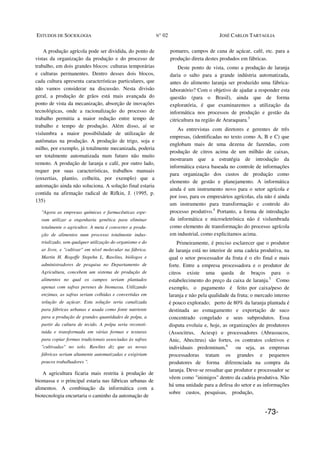 ESTUDOS DE SOCIOLOGIA N° 02 JOSÉ CARLOS TARTAGLIA
A produção agrícola pode ser dividida, do ponto de
vistas da organização da produção e do processo de
trabalho, em dois grandes blocos: culturas temporárias
e culturas permanentes. Dentro desses dois blocos,
cada cultura apresenta características particulares, que
não vamos considerar na discussão. Nesta divisão
geral, a produção de grãos está mais avançada do
ponto de vista da mecanização, absorção de inovações
tecnológicas, onde a racionalização do processo de
trabalho permitiu a maior redução entre tempo de
trabalho e tempo de produção. Além disso, aí se
vislumbra a maior possibilidade de utilização de
autômatas na produção. A produção de trigo, soja e
milho, por exemplo, já totalmente mecanizada, poderia
ser totalmente automatizada num futuro não muito
remoto. A produção de laranja e café, por outro lado,
requer por suas características, trabalhos manuais
(enxertias, plantio, colheita, por exemplo) que a
automação ainda não soluciona. A solução final estaria
contida na afirmação radical de Rifkin, J. (1995, p.
135)
"Agora as empresas químicas e farmacêuticas espe-
ram utilizar a engenharia genética para eliminar
totalmente o agricultor. A meta é converter a produ-
ção de alimentos num processo totalmente indus-
trializado, sem qualquer utilização do organismo e do
ar livre, e "cultivar" em nível molecular na fábrica.
Martin H. Rogoffe Stepehn L. Rawlins, biólogos e
administradores de pesquisa no Departamento de
Agricultura, concebem um sistema de produção de
alimentos no qual os campos seriam plantados
apenas com safras perenes de biomassa. Utilizando
enzimas, as safras seriam colhidas e convertidas em
solução de açúcar. Esta solução seria canalizada
para fábricas urbanas e usada como fonte nutriente
para a produção de grandes quantidades de polpa, a
partir da cultura de tecido. A polpa seria reconsti-
tuída e transformada em várias formas e texturas
para copiar formas tradicionais associadas às safras
"cultivadas" no solo. Rawlins diz que as novas
fábricas seriam altamente automatizadas e exigiriam
poucos trabalhadores ".
A agricultura ficaria mais restrita à produção de
biomassa e o principal estaria nas fábricas urbanas de
alimentos. A combinação da informática com a
biotecnologia encurtaria o caminho da automação de
pomares, campos de cana de açúcar, café, etc. para a
produção direta destes produdos em fábricas.
Deste ponto de vista, como a produção de laranja
daria o salto para a grande indústria automatizada,
antes do alimento laranja ser produzido uma fábrica-
laboratório? Com o objetivo de ajudar a responder esta
questão (para o Brasil), ainda que de forma
exploratória, é que examinaremos a utilização da
informática nos processos de produção e gestão da
citricultura na região de Araraquara.3
As entrevistas com diretores e gerentes de três
empresas, (identificadas no texto como A, B e C) que
englobam mais de uma dezena de fazendas, com
produção de citros acima de um milhão de caixas,
mostraram que a estratégia de introdução da
informática estava baseada no controle de informações
para organização dos custos de produção como
elemento de gestão e planejamento. A informática
ainda é um instrumento novo para o setor agrícola e
por isso, para os empresários agrícolas, ela não é ainda
um instrumento para transformação e controle do
processo produtivo.4
Portanto, a forma de introdução
da informática e microeletrônica não é vislumbrada
como elemento de transformação do processo agrícola
em industrial, como explicitamos acima.
Primeiramente, é preciso esclarecer que o produtor
de laranja está no interior de uma cadeia produtiva, na
qual o setor processador da fruta é o elo final e mais
forte. Entre a empresa processadora e o produtor de
citros existe uma queda de braços para o
estabelecimento do preço da caixa de laranja.5
Como
exemplo, o pagamento é feito por caixa/peso de
laranja e não pela qualidade da fruta; o mercado interno
é pouco explorado; perto de 80% da laranja plantada é
destinada ao esmagamento e exportação de suco
concentrado congelado e seus subprodutos. Essa
disputa evoluiu e, hoje, as organizações de produtores
(Associtrus, Aciesp) e processadores (Abrassucos,
Anic, Abecitrus) são fortes, os contratos coletivos e
individuais predominam,6
ou seja, as empresas
processadoras tratam os grandes e pequenos
produtores de forma diferenciada na compra da
laranja. Deve-se ressaltar que produtor e processador se
vêem como "inimigos" dentro da cadeia produtiva. Não
há uma unidade para a defesa do setor e as informações
sobre custos, pesquisas, produção,
-73-
 