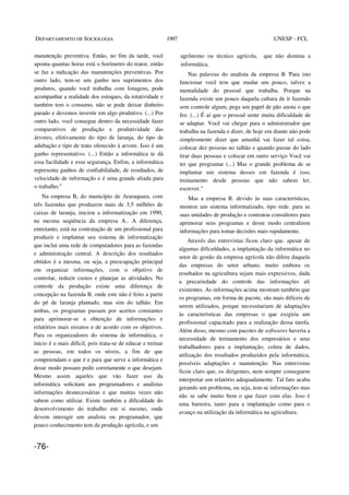 DEPARTAMEMTO DE SOCIOLOGIA 1997 UNESP - FCL
manutenção preventiva. Então, no fim da tarde, você
aponta quantas horas está o horímetro do trator, então
se faz a indicação das manutenções preventivas. Por
outro lado, tem-se um ganho nos suprimentos dos
produtos, quando você trabalha com listagens, pode
acompanhar a realidade dos estoques, da rotatividade e
também tem o consumo, não se pode deixar dinheiro
parado e devemos investir em algo produtivo. (...) Por
outro lado, você consegue dentro da necessidade fazer
comparativos de produção e produtividade das
árvores, efetivamente do tipo de laranja, do tipo de
adubação e tipo de trato oferecido à arvore. Isso é um
ganho representativo. (...) Então a informática te dá
essa facilidade e essa segurança. Enfim, a informática
representa ganhos de confiabilidade, de resultados, de
velocidade de informação e é uma grande aliada para
o trabalho."
Na empresa B, do município de Araraquara, com
três fazendas que produzem mais de 3,5 milhões de
caixas de laranja, iniciou a informatização em 1990,
na mesma seqüência da empresa A.. A diferença,
entretanto, está na contratação de um profissional para
produzir e implantar seu sistema de informatização
que inclui uma rede de computadores para as fazendas
e administração central. A descrição dos resultados
obtidos é a mesma, ou seja, a preocupação principal
em organizar informações, com o objetivo de
controlar, reduzir custos e planejar as atividades. No
controle da produção existe uma diferença de
concepção na fazenda B, onde este não é feito a partir
do pé de laranja plantado, mas sim do talhão. Em
ambas, os programas passam por acertos constantes
para aprimorar-se a obtenção de informações e
relatórios mais enxutos e de acordo com os objetivos.
Para os organizadores do sistema de informática, o
início é o mais difícil, pois trata-se de educar e treinar
as pessoas, em todos os níveis, a fim de que
compreendam o que é e para que serve a informática e
desse modo possam pedir corretamente o que desejam.
Mesmo assim aqueles que vão fazer uso da
informática solicitam aos programadores e analistas
informações desnecessárias e que muitas vezes não
sabem como utilizar. Existe também a dificuldade do
desenvolvimento do trabalho em si mesmo, onde
devem interagir um analista ou programador, que
pouco conhecimento tem da produção agrícola, e um
agrônomo ou técnico agrícola, que não domina a
informática.
Nas palavras do analista da empresa B 'Para isto
funcionar você tem que mudar um pouco, talvez a
mentalidade do pessoal que trabalha. Porque na
fazenda existe um pouco daquela cultura de ir fazendo
sem controle algum, pega um papel de pão anota o que
fez. (...) É aí que o pessoal sente muita dificuldade de
se adaptar. Você vai chegar para o administrador que
trabalha na fazenda e dizer, de hoje em diante não pode
simplesmente dizer que amanhã vai fazer tal coisa,
colocar dez pessoas no talhão e quando passar do lado
tirar duas pessoas e colocar em outro serviço Você vai
ter que programar (...) Mas o grande problema de se
implantar um sistema desses em fazenda é isso,
treinamento desde pessoas que não sabem ler,
escrever."
Mas a empresa B. devido às suas características,
montou um sistema informatizado, tipo rede. para as
suas unidades de produção e contratou consultores para
aprimorar seus programas e desse modo centralizou
informações para tomar decisões mais rapidamente.
Através das entrevistas ficou claro que. apesar de
algumas dificuldades, a implantação da informática no
setor de gestão da empresa agrícola não difere daquela
das empresas do setor urbano, muito embora os
resultados na agricultura sejam mais expressivos, dada
a precariedade do controle das informações ali
existentes. As informações acima mostram também que
os programas, em forma de pacote, são mais difíceis de
serem utilizados, porque necessitariam de adaptações
às características das empresas o que exigiria um
profissional capacitado para a realização dessa tarefa.
Além disso, mesmo com pacotes de softwares haveria a
necessidade de treinamento dos empresários e seus
trabalhadores para a implantação, coleta de dados,
utilização dos resultados produzidos pela informática,
possíveis adaptações e manutenção. Nas entrevistas
ficou claro que, os dirigentes, nem sempre conseguem
interpretar um relatório adequadamente. Tal fato acaba
gerando um problema, ou seja, tem-se informações mas
não se sabe muito bem o que fazer com elas. Isso é
uma barreira, tanto para a implantação como para o
avanço na utilização da informática na agricultura.
-76-
 