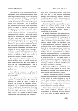 ESTUDOS DE SOCIOLOGIA N° 02 JOSÉ CARLOS TARTAGLIA
Uma vez vencida a etapa do primeiro treinamento e
implantado o sistema os ganhos em informação podem
chegar a ser instantâneos, como explica o dirigente da
empresa C, do município de Matão, " ... como fator de
maior importância é a possibilidade de você ser
alertado diariamente do que está ocorrendo de irregular,
daquilo que se está gastando a mais, ou daquilo que
está utilizando a mais de forma diária, sendo possível
corrigir isso. Para se ter uma idéia, do cem por cento
do orçamento, trinta por cento corresponde à gastos
com mão-de-obra, dez por cento é maquinário e
sessenta por cento são insumos. ... Se tiver um sistema
informatizado para os insumos e mão-de-obra, noventa
por cento dos custos estão sob controle." Essa empresa
vai mais longe, pois está preocupada com o
estabelecimento de padrões de custos das operações
para comparação ao longo do tempo. "A partir do
momento em que se levanta os rendimentos padrões
para se fazer um determinado trabalho, por exemplo o
plantio, onde são compreendidas diversas operações, há
condições de ter um sistema diário controlando o
rendimento e tomando medidas em tempo hábil. Deve-
se também comparar seu padrão com os padrões
técnicos do mercado e desse modo avaliar sua
produtividade, segundo o dirigente da empresa C.
Nessa empresa o controle das máquinas também é
bastante detalhado, "temos um controle informatizado,
pneus, troca de óleo, tudo. Não se tem ainda a via
direta, ou seja, a máquina-computador, o que se
pretende é que a informação venha direto para o
computador, sem a necessidade da coleta no
horímetro, etc."
Muito diferente, entretanto, é a aplicação da
informática na produção, tanto no controle quanto no
processo produtivo.
Vimos que o controle técnico dos pomares facilita
o processo de tomada de decisões. Nas palavras do
agrônomo da fazenda B: "tendo o controle da
produção, com o auxílio do computador, facilita a
decisão que você vai tomar do ponto de vista técnico.
(...) Por exemplo, aquele talhão produziu 20 toneladas
por hectare, ele tem vinte anos e me custou x. Cada
caixa desse talhão está custando dois dólares. Se eu
vendo a caixa a um e oitenta, na média da fazenda
estou ganhando, mas aquele talhão esta "roubando" a
minha média. Então eu decido arrancar aquele talhão.
Mas esse deve ser um problema fitossanitário
qualquer. Então vamos ver a média dos últimos três
anos. Percebo que esse talhão está dando prejuízo há
três anos. Então eu deveria ter tomado essa decisão
antes. Com a informática eu evito isso."
O controle da produção propicia também um ganho
indireto na produção porque, quando se têm
informações, a adubação, a pulverização, e outros
acompanhamentos técnicos permitem melhorar a
produtividade dos pés da fruta.
As fazendas também não se preocupam tanto com a
qualidade da fruta, porque a indústria paga por peso. "
Hoje o controle da qualidade da fruta, do ponto de
vista industrial, ou seja, teor de sólidos e solúveis,
todas as informações de qualidade tecnológica da fruta,
que inclui também tamanho, cor, espessura da casca,
etc, são informações que só importam atualmente para
a indústria. Porque para nós, a gente ganha por peso.
Então não faz sentido a gente criar uma estrutura para
controlar isso, se o interesse é da indústria. (...) A
tendência atual é a responsabilidade de colheita e
transporte passar a ser do produtor. O segundo passo é
a indústria pagar pela qualidade do produto, pelo teor
de sólidos e solúveis. Ai a preocupação passa a ser
minha. Aí eu tenho que ter um controle muito bem feito
da produção, e o computador vai ser fundamental.
Informações constantes me dizendo qual a hora exata,
onde eu vou ter mais lucro, para colher."
Quanto mais detalhada for a informação, mais
fáceis e rápidas ficam as tomadas de decisões, como
por exemplo na fazenda A, na qual controla-se o pé de
laranja plantado desde a sua origem e enxertia.
A empresa C, que começou a implantação em 1988,
atualmente tem nove fazendas, com produção estimada
em seis milhões de caixas; implantou um tipo de
controle a partir das quadras, com informações sobre o
tipo de planta, variedade do porta-enxerto, data do
plantio, espaçamento, quantidade de pés, produtividade
por hectare plantado e não por pé de laranja.
Podemos dizer, com base nestes relatos, que não
basta existir tecnologia disponível para o
aprimoramento de determinado processo produtivo.
Deve haver, dentro da cadeia produtiva agro-
-77-
 