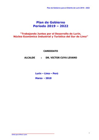 Plan de Gobierno para el Distrito de Lurín 2019 – 2022
______________________________________________
Unión por el Perú- Lurín
1
Plan de Gobierno
Periodo 2019 – 2022
“Trabajando Juntos por el Desarrollo de Lurín,
Núcleo Económico Industrial y Turístico del Sur de Lima”
CANDIDATO
ALCALDE : DR. VICTOR CUYA LEVANO
Lurín – Lima – Perú
Marzo - 2018
 