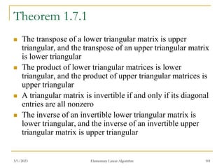 3/1/2023 Elementary Linear Algorithm 101
Theorem 1.7.1
 The transpose of a lower triangular matrix is upper
triangular, and the transpose of an upper triangular matrix
is lower triangular
 The product of lower triangular matrices is lower
triangular, and the product of upper triangular matrices is
upper triangular
 A triangular matrix is invertible if and only if its diagonal
entries are all nonzero
 The inverse of an invertible lower triangular matrix is
lower triangular, and the inverse of an invertible upper
triangular matrix is upper triangular
 
