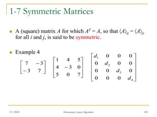 3/1/2023 Elementary Linear Algorithm 103
1-7 Symmetric Matrices
 A (square) matrix A for which AT = A, so that Aij = Aji
for all i and j, is said to be symmetric.
 Example 4











7
0
5
0
3
4
5
4
1








7
3
3
7












4
3
2
1
0
0
0
0
0
0
0
0
0
0
0
0
d
d
d
d
 