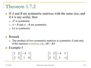 Theorem 1.7.2
 If A and B are symmetric matrices with the same size, and
if k is any scalar, then
 AT is symmetric
 A + B and A – B are symmetric
 kA is symmetric
 Remark
 The product of two symmetric matrices is symmetric if and only
if the matrices commute, i.e., AB = BA
 Example 5
3/1/2023 Elementary Linear Algorithm 104






3
2
2
1






0
1
1
4






3
2
2
1








1
3
3
4
 