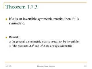 3/1/2023 Elementary Linear Algorithm 105
Theorem 1.7.3
 If A is an invertible symmetric matrix, then A-1 is
symmetric.
 Remark:
 In general, a symmetric matrix needs not be invertible.
 The products AAT and ATA are always symmetric
 