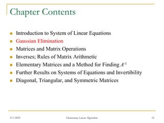 3/1/2023 Elementary Linear Algorithm 12
Chapter Contents
 Introduction to System of Linear Equations
 Gaussian Elimination
 Matrices and Matrix Operations
 Inverses; Rules of Matrix Arithmetic
 Elementary Matrices and a Method for Finding A-1
 Further Results on Systems of Equations and Invertibility
 Diagonal, Triangular, and Symmetric Matrices
 