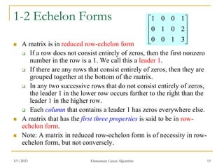3/1/2023 Elementary Linear Algorithm 13
1-2 Echelon Forms
 A matrix is in reduced row-echelon form
 If a row does not consist entirely of zeros, then the first nonzero
number in the row is a 1. We call this a leader 1.
 If there are any rows that consist entirely of zeros, then they are
grouped together at the bottom of the matrix.
 In any two successive rows that do not consist entirely of zeros,
the leader 1 in the lower row occurs farther to the right than the
leader 1 in the higher row.
 Each column that contains a leader 1 has zeros everywhere else.
 A matrix that has the first three properties is said to be in row-
echelon form.
 Note: A matrix in reduced row-echelon form is of necessity in row-
echelon form, but not conversely.










3
1
0
0
2
0
1
0
1
0
0
1
 