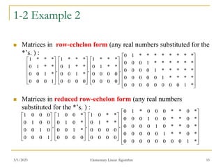 3/1/2023 Elementary Linear Algorithm 15
1-2 Example 2
 Matrices in row-echelon form (any real numbers substituted for the
*’s. ) :
 Matrices in reduced row-echelon form (any real numbers
substituted for the *’s. ) :




















































*
1
0
0
0
0
0
0
0
0
*
0
*
*
1
0
0
0
0
0
*
0
*
*
0
1
0
0
0
0
*
0
*
*
0
0
1
0
0
0
*
0
*
*
0
0
0
*
1
0
,
0
0
0
0
0
0
0
0
*
*
1
0
*
*
0
1
,
0
0
0
0
*
1
0
0
*
0
1
0
*
0
0
1
,
1
0
0
0
0
1
0
0
0
0
1
0
0
0
0
1




















































*
1
0
0
0
0
0
0
0
0
*
*
*
*
1
0
0
0
0
0
*
*
*
*
*
1
0
0
0
0
*
*
*
*
*
*
1
0
0
0
*
*
*
*
*
*
*
*
1
0
,
0
0
0
0
0
0
0
0
*
*
1
0
*
*
*
1
,
0
0
0
0
*
1
0
0
*
*
1
0
*
*
*
1
,
1
0
0
0
*
1
0
0
*
*
1
0
*
*
*
1
 