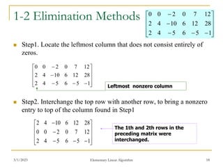 3/1/2023 Elementary Linear Algorithm 18
1-2 Elimination Methods
 Step1. Locate the leftmost column that does not consist entirely of
zeros.
 Step2. Interchange the top row with another row, to bring a nonzero
entry to top of the column found in Step1















1
5
6
5
4
2
28
12
6
10
4
2
12
7
0
2
0
0
Leftmost nonzero column















1
5
6
5
4
2
12
7
0
2
0
0
28
12
6
10
4
2
The 1th and 2th rows in the
preceding matrix were
interchanged.















1
5
6
5
4
2
28
12
6
10
4
2
12
7
0
2
0
0
 