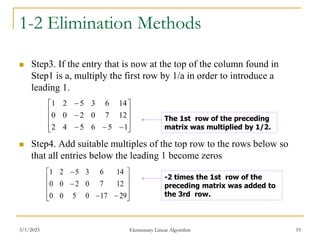 3/1/2023 Elementary Linear Algorithm 19
1-2 Elimination Methods
 Step3. If the entry that is now at the top of the column found in
Step1 is a, multiply the first row by 1/a in order to introduce a
leading 1.
 Step4. Add suitable multiples of the top row to the rows below so
that all entries below the leading 1 become zeros















1
5
6
5
4
2
12
7
0
2
0
0
14
6
3
5
2
1
The 1st row of the preceding
matrix was multiplied by 1/2.














29
17
0
5
0
0
12
7
0
2
0
0
14
6
3
5
2
1
-2 times the 1st row of the
preceding matrix was added to
the 3rd row.
 