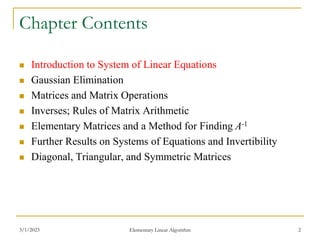 3/1/2023 Elementary Linear Algorithm 2
Chapter Contents
 Introduction to System of Linear Equations
 Gaussian Elimination
 Matrices and Matrix Operations
 Inverses; Rules of Matrix Arithmetic
 Elementary Matrices and a Method for Finding A-1
 Further Results on Systems of Equations and Invertibility
 Diagonal, Triangular, and Symmetric Matrices
 