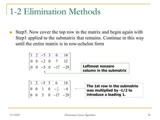 3/1/2023 Elementary Linear Algorithm 20
1-2 Elimination Methods
 Step5. Now cover the top row in the matrix and begin again with
Step1 applied to the submatrix that remains. Continue in this way
until the entire matrix is in row-echelon form















29
17
0
5
0
0
12
7
0
2
0
0
14
6
3
5
2
1
The 1st row in the submatrix
was multiplied by -1/2 to
introduce a leading 1.















29
17
0
5
0
0
6
0
1
0
0
14
6
3
5
2
1
2
7
Leftmost nonzero
column in the submatrix
 