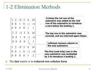 3/1/2023 Elementary Linear Algorithm 21
1-2 Elimination Methods
 The last matrix is in reduced row-echelon form













2
1
0
0
0
0
6
0
1
0
0
14
6
3
5
2
1
2
7
-5 times the 1st row of the
submatrix was added to the 2nd
row of the submatrix to introduce
a zero below the leading 1.













1
0
0
0
0
6
0
1
0
0
14
6
3
5
2
1
2
1
2
7













1
0
0
0
0
6
0
1
0
0
14
6
3
5
2
1
2
1
2
7
The top row in the submatrix was
covered, and we returned again Step1.
The first (and only) row in the
new submetrix was multiplied
by 2 to introduce a leading 1.
Leftmost nonzero column in
the new submatrix
 