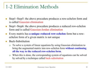 3/1/2023 Elementary Linear Algorithm 22
1-2 Elimination Methods
 Step1~Step5: the above procedure produces a row-echelon form and
is called Gaussian elimination
 Step1~Step6: the above procedure produces a reduced row-echelon
form and is called Gaussian-Jordan elimination
 Every matrix has a unique reduced row-echelon form but a row-
echelon form of a given matrix is not unique
 Back-Substitution
 To solve a system of linear equations by using Gaussian elimination to
bring the augmented matrix into row-echelon form without continuing
all the way to the reduced row-echelon form.
 When this is done, the corresponding system of equations can be solved
by solved by a technique called back-substitution
 