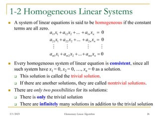 3/1/2023 Elementary Linear Algorithm 26
1-2 Homogeneous Linear Systems
 A system of linear equations is said to be homogeneous if the constant
terms are all zero.
 Every homogeneous system of linear equation is consistent, since all
such system have x1 = 0, x2 = 0, …, xn = 0 as a solution.
 This solution is called the trivial solution.
 If there are another solutions, they are called nontrivial solutions.
 There are only two possibilities for its solutions:
 There is only the trivial solution
 There are infinitely many solutions in addition to the trivial solution
0
...
0
...
0
...
2
2
1
1
2
2
22
1
21
1
2
12
1
11












n
mn
m
m
n
n
n
n
x
a
x
a
x
a
x
a
x
a
x
a
x
a
x
a
x
a




 