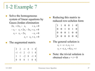 3/1/2023 Elementary Linear Algorithm 27
1-2 Example 7
 Solve the homogeneous
system of linear equations by
Gauss-Jordan elimination
 The augmented matrix
 Reducing this matrix to
reduced row-echelon form
 The general solution is
 Note: the trivial solution is
obtained when s = t = 0
0
0
2
0
3
2
0
2
2
5
4
3
5
3
2
1
5
4
3
2
1
5
3
2
1

















x
x
x
x
x
x
x
x
x
x
x
x
x
x
x
x


















0
0
1
0
0
0
0
1
0
2
1
1
0
1
3
2
1
1
0
1
0
1
2
2












0
0
0
0
0
0
0
0
1
0
0
0
0
1
0
1
0
0
0
1
0
0
1
1
t
x
x
t
x
s
x
t
s
x








5
4
3
2
1
,
0
,
,
 