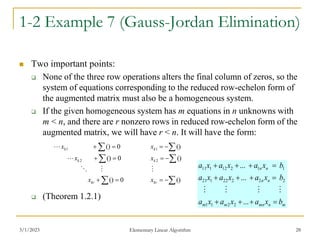 3/1/2023 Elementary Linear Algorithm 28
1-2 Example 7 (Gauss-Jordan Elimination)
 Two important points:
 None of the three row operations alters the final column of zeros, so the
system of equations corresponding to the reduced row-echelon form of
the augmented matrix must also be a homogeneous system.
 If the given homogeneous system has m equations in n unknowns with
m < n, and there are r nonzero rows in reduced row-echelon form of the
augmented matrix, we will have r < n. It will have the form:
 (Theorem 1.2.1)
0
()
0
()
0
()
2
1









kr
k
k
x
x
x













()
()
()
2
1
kr
k
k
x
x
x

m
n
mn
m
m
n
n
n
n
b
x
a
x
a
x
a
b
x
a
x
a
x
a
b
x
a
x
a
x
a












...
...
...
2
2
1
1
2
2
2
22
1
21
1
1
2
12
1
11




 