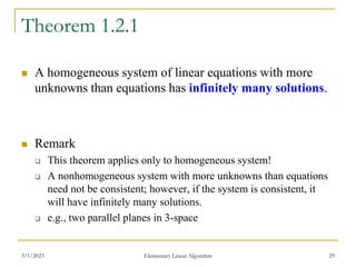 3/1/2023 Elementary Linear Algorithm 29
Theorem 1.2.1
 A homogeneous system of linear equations with more
unknowns than equations has infinitely many solutions.
 Remark
 This theorem applies only to homogeneous system!
 A nonhomogeneous system with more unknowns than equations
need not be consistent; however, if the system is consistent, it
will have infinitely many solutions.
 e.g., two parallel planes in 3-space
 