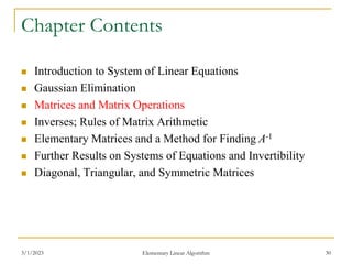 3/1/2023 Elementary Linear Algorithm 30
Chapter Contents
 Introduction to System of Linear Equations
 Gaussian Elimination
 Matrices and Matrix Operations
 Inverses; Rules of Matrix Arithmetic
 Elementary Matrices and a Method for Finding A-1
 Further Results on Systems of Equations and Invertibility
 Diagonal, Triangular, and Symmetric Matrices
 