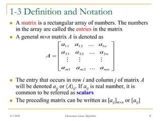 3/1/2023 Elementary Linear Algorithm 31
1-3 Definition and Notation
 A matrix is a rectangular array of numbers. The numbers
in the array are called the entries in the matrix
 A general mn matrix A is denoted as
 The entry that occurs in row i and column j of matrix A
will be denoted aij or Aij. If aij is real number, it is
common to be referred as scalars
 The preceding matrix can be written as [aij]mn or [aij]













mn
m
m
n
n
a
a
a
a
a
a
a
a
a
A
...
...
...
2
1
2
22
21
1
12
11



 