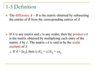 1-3 Definition
 The difference A – B is the matrix obtained by subtracting
the entries of B from the corresponding entries of A
 If A is any matrix and c is any scalar, then the product cA
is the matrix obtained by multiplying each entry of the
matrix A by c. The matrix cA is said to be the scalar
multiple of A
 If A = [aij], then cAij = cAij = caij
 