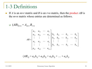 3/1/2023 Elementary Linear Algorithm 34
1-3 Definitions
 If A is an mr matrix and B is an rn matrix, then the product AB is
the mn matrix whose entries are determined as follows.
 (AB)mn = Amr Brn
ABij = ai1b1j + ai2b2j + ai3b3j + … + airbrj



































rn
rj
r
r
n
j
n
j
mr
m
m
ir
i
i
r
r
b
b
b
b
b
b
b
b
b
b
b
b
a
a
a
a
a
a
a
a
a
a
a
a
AB




















2
1
2
2
22
21
1
1
12
11
2
1
2
1
2
22
21
1
12
11
 