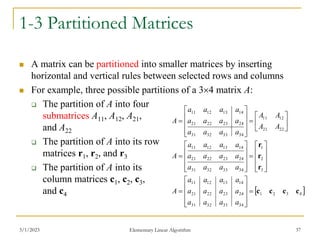 3/1/2023 Elementary Linear Algorithm 37
1-3 Partitioned Matrices
 A matrix can be partitioned into smaller matrices by inserting
horizontal and vertical rules between selected rows and columns
 For example, three possible partitions of a 34 matrix A:
 The partition of A into four
submatrices A11, A12, A21,
and A22
 The partition of A into its row
matrices r1, r2, and r3
 The partition of A into its
column matrices c1, c2, c3,
and c4  
4
3
2
1
34
33
32
31
24
23
22
21
14
13
12
11
3
2
1
34
33
32
31
24
23
22
21
14
13
12
11
22
21
12
11
34
33
32
31
24
23
22
21
14
13
12
11
c
c
c
c
r
r
r




















































a
a
a
a
a
a
a
a
a
a
a
a
A
a
a
a
a
a
a
a
a
a
a
a
a
A
A
A
A
A
a
a
a
a
a
a
a
a
a
a
a
a
A
 