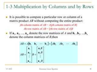 3/1/2023 Elementary Linear Algorithm 38
1-3 Multiplication by Columns and by Rows
 It is possible to compute a particular row or column of a
matrix product AB without computing the entire product:
jth column matrix of AB = A[jth column matrix of B]
ith row matrix of AB = [ith row matrix of A]B
 If a1, a2, ..., am denote the row matrices of A and b1 ,b2, ...,bn
denote the column matrices of B,then
   




























B
B
B
B
AB
A
A
A
A
AB
m
m
n
n
a
a
a
a
a
a
b
b
b
b
b
b




2
1
2
1
2
1
2
1
 