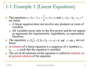 3/1/2023 Elementary Linear Algorithm 4
1-1 Example 1 (Linear Equations)
 The equations and
are linear
 A linear equation does not involve any products or roots of
variables
 All variables occur only to the first power and do not appear
as arguments for trigonometric, logarithmic, or exponential
functions.
 The equations are not
linear
 A solution of a linear equation is a sequence of n numbers s1,
s2, …, sn such that the equation is satisfied.
 The set of all solutions of the equation is called its solution set
or general solution of the equation.
,
1
3
2
1
,
7
3 



 z
x
y
y
x 7
3
2 4
3
2
1 


 x
x
x
x
x
y
xz
z
y
x
y
x sin
and
,
4
2
3
,
5
3 






 
