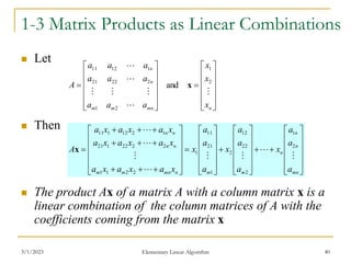 3/1/2023 Elementary Linear Algorithm 40
1-3 Matrix Products as Linear Combinations
 Let
 Then
 The product Ax of a matrix A with a column matrix x is a
linear combination of the column matrices of A with the
coefficients coming from the matrix x


























n
mn
m
m
n
n
x
x
x
a
a
a
a
a
a
a
a
a
A







2
1
2
1
2
22
21
1
12
11
and x






























































mn
n
n
n
m
m
n
mn
m
m
n
n
n
n
a
a
a
x
a
a
a
x
a
a
a
x
x
a
x
a
x
a
x
a
x
a
x
a
x
a
x
a
x
a
A








2
1
2
22
12
2
1
21
11
1
2
2
1
1
2
2
22
1
21
1
2
12
1
11
x
 