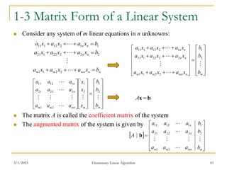 3/1/2023 Elementary Linear Algorithm 43
1-3 Matrix Form of a Linear System
 Consider any system of m linear equations in n unknowns:
 The matrix A is called the coefficient matrix of the system
 The augmented matrix of the system is given by





































m
m
mn
m
m
n
n
b
b
b
x
x
x
a
a
a
a
a
a
a
a
a








2
1
2
1
2
1
2
22
21
1
12
11
n
n
mn
m
m
n
n
n
n
b
x
a
x
a
x
a
b
x
a
x
a
x
a
b
x
a
x
a
x
a
















2
2
1
1
2
2
2
22
1
21
1
1
2
12
1
11


































m
n
mn
m
m
n
n
n
n
b
b
b
x
a
x
a
x
a
x
a
x
a
x
a
x
a
x
a
x
a





2
1
2
2
1
1
2
2
22
1
21
1
2
12
1
11
b
x 
A
 













m
mn
m
m
n
n
b
a
a
a
b
a
a
a
b
a
a
a
A







2
1
2
2
22
21
1
1
12
11
b
 