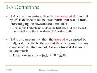 3/1/2023 Elementary Linear Algorithm 45
1-3 Definitions
 If A is any mn matrix, then the transpose of A, denoted
by AT, is defined to be the nm matrix that results from
interchanging the rows and columns of A
 That is, the first column of AT is the first row of A, the second
column of AT is the second row of A, and so forth
 If A is a square matrix, then the trace of A , denoted by
tr(A), is defined to be the sum of the entries on the main
diagonal of A. The trace of A is undefined if A is not a
square matrix.
 For an nn matrix A = [aij], 


n
i
ii
a
A
1
)
(
tr
 
