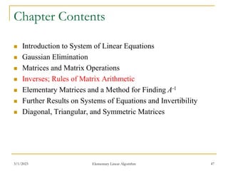 3/1/2023 Elementary Linear Algorithm 47
Chapter Contents
 Introduction to System of Linear Equations
 Gaussian Elimination
 Matrices and Matrix Operations
 Inverses; Rules of Matrix Arithmetic
 Elementary Matrices and a Method for Finding A-1
 Further Results on Systems of Equations and Invertibility
 Diagonal, Triangular, and Symmetric Matrices
 