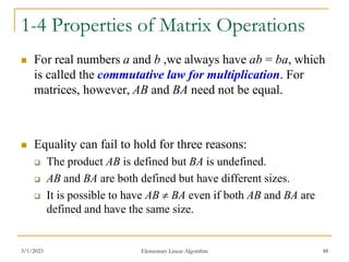 3/1/2023 Elementary Linear Algorithm 48
1-4 Properties of Matrix Operations
 For real numbers a and b ,we always have ab = ba, which
is called the commutative law for multiplication. For
matrices, however, AB and BA need not be equal.
 Equality can fail to hold for three reasons:
 The product AB is defined but BA is undefined.
 AB and BA are both defined but have different sizes.
 It is possible to have AB  BA even if both AB and BA are
defined and have the same size.
 