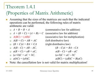 3/1/2023 Elementary Linear Algorithm 49
Theorem 1.4.1
(Properties of Matrix Arithmetic)
 Assuming that the sizes of the matrices are such that the indicated
operations can be performed, the following rules of matrix
arithmetic are valid:
 A + B = B + A (commutative law for addition)
 A + (B + C) = (A + B) + C (associative law for addition)
 A(BC) = (AB)C (associative law for multiplication)
 A(B + C) = AB + AC (left distributive law)
 (B + C)A = BA + CA (right distributive law)
 A(B – C) = AB – AC, (B – C)A = BA – CA
 a(B + C) = aB + aC, a(B – C) = aB – aC
 (a+b)C = aC + bC, (a-b)C = aC – bC
 a(bC) = (ab)C, a(BC) = (aB)C = B(aC)
 Note: the cancellation law is not valid for matrix multiplication!
 
