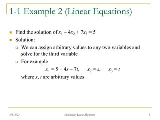 3/1/2023 Elementary Linear Algorithm 5
1-1 Example 2 (Linear Equations)
 Find the solution of x1 – 4x2 + 7x3 = 5
 Solution:
 We can assign arbitrary values to any two variables and
solve for the third variable
 For example
x1 = 5 + 4s – 7t, x2 = s, x3 = t
where s, t are arbitrary values
 