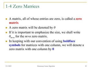 3/1/2023 Elementary Linear Algorithm 52
1-4 Zero Matrices
 A matrix, all of whose entries are zero, is called a zero
matrix
 A zero matrix will be denoted by 0
 If it is important to emphasize the size, we shall write
0mn for the mn zero matrix.
 In keeping with our convention of using boldface
symbols for matrices with one column, we will denote a
zero matrix with one column by 0
 