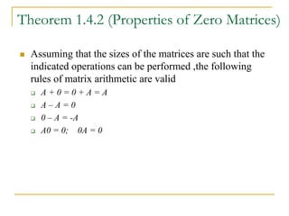 Theorem 1.4.2 (Properties of Zero Matrices)
 Assuming that the sizes of the matrices are such that the
indicated operations can be performed ,the following
rules of matrix arithmetic are valid
 A + 0 = 0 + A = A
 A – A = 0
 0 – A = -A
 A0 = 0; 0A = 0
 