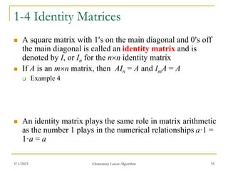 3/1/2023 Elementary Linear Algorithm 55
1-4 Identity Matrices
 A square matrix with 1s on the main diagonal and 0s off
the main diagonal is called an identity matrix and is
denoted by I, or In for the nn identity matrix
 If A is an mn matrix, then AIn = A and ImA = A
 Example 4
 An identity matrix plays the same role in matrix arithmetic
as the number 1 plays in the numerical relationships a·1 =
1·a = a
 