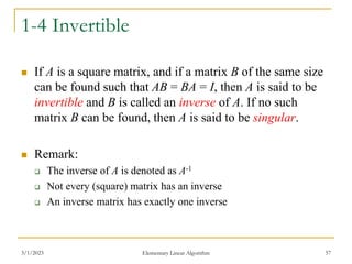 3/1/2023 Elementary Linear Algorithm 57
1-4 Invertible
 If A is a square matrix, and if a matrix B of the same size
can be found such that AB = BA = I, then A is said to be
invertible and B is called an inverse of A. If no such
matrix B can be found, then A is said to be singular.
 Remark:
 The inverse of A is denoted as A-1
 Not every (square) matrix has an inverse
 An inverse matrix has exactly one inverse
 