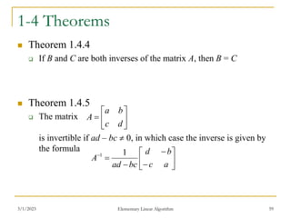 3/1/2023 Elementary Linear Algorithm 59
1-4 Theorems
 Theorem 1.4.4
 If B and C are both inverses of the matrix A, then B = C
 Theorem 1.4.5
 The matrix
is invertible if ad – bc  0, in which case the inverse is given by
the formula







d
c
b
a
A











a
c
b
d
bc
ad
A
1
1
 