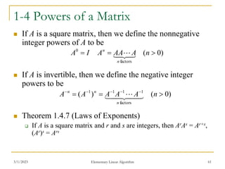 3/1/2023 Elementary Linear Algorithm 61
1-4 Powers of a Matrix
 If A is a square matrix, then we define the nonnegative
integer powers of A to be
 If A is invertible, then we define the negative integer
powers to be
 Theorem 1.4.7 (Laws of Exponents)
 If A is a square matrix and r and s are integers, then ArAs = Ar+s,
(Ar)s = Ars
)
0
(
factors
0


 n
A
AA
A
I
A
n
n




 
)
0
(
)
(
factors
1
1
1
1


 




n
A
A
A
A
A
n
n
n




 
 