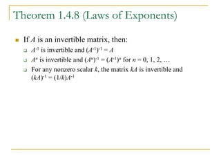 Theorem 1.4.8 (Laws of Exponents)
 If A is an invertible matrix, then:
 A-1 is invertible and (A-1)-1 = A
 An is invertible and (An)-1 = (A-1)n for n = 0, 1, 2, …
 For any nonzero scalar k, the matrix kA is invertible and
(kA)-1 = (1/k)A-1
 