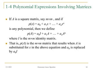 3/1/2023 Elementary Linear Algorithm 64
1-4 Polynomial Expressions Involving Matrices
 If A is a square matrix, say mm , and if
p(x) = a0 + a1x + … + anxn
is any polynomial, then we define
p(A) = a0I + a1A + … + anAn
where I is the mm identity matrix.
 That is, p(A) is the mm matrix that results when A is
substituted for x in the above equation and a0 is replaced
by a0I
 
