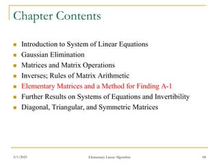 3/1/2023 Elementary Linear Algorithm 68
Chapter Contents
 Introduction to System of Linear Equations
 Gaussian Elimination
 Matrices and Matrix Operations
 Inverses; Rules of Matrix Arithmetic
 Elementary Matrices and a Method for Finding A-1
 Further Results on Systems of Equations and Invertibility
 Diagonal, Triangular, and Symmetric Matrices
 