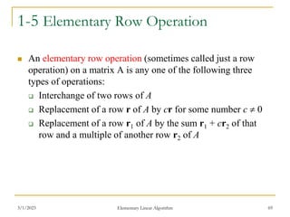 3/1/2023 Elementary Linear Algorithm 69
1-5 Elementary Row Operation
 An elementary row operation (sometimes called just a row
operation) on a matrix A is any one of the following three
types of operations:
 Interchange of two rows of A
 Replacement of a row r of A by cr for some number c  0
 Replacement of a row r1 of A by the sum r1 + cr2 of that
row and a multiple of another row r2 of A
 