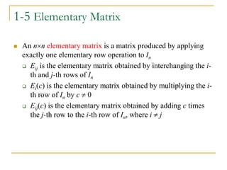 1-5 Elementary Matrix
 An nn elementary matrix is a matrix produced by applying
exactly one elementary row operation to In
 Eij is the elementary matrix obtained by interchanging the i-
th and j-th rows of In
 Ei(c) is the elementary matrix obtained by multiplying the i-
th row of In by c  0
 Eij(c) is the elementary matrix obtained by adding c times
the j-th row to the i-th row of In, where i  j
 